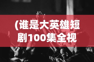 (谁是大英雄短剧100集全视频)谁是大英雄，短剧版全新解读——100集全标题分析