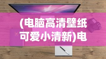 (电脑高清壁纸可爱小清新)电脑高清壁纸可爱，探索其魅力与流行趋势