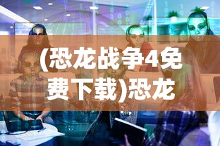 (恐龙战争4免费下载)恐龙战争4，游戏新纪元解析与探讨
