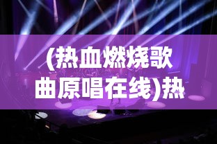 (热血燃烧歌曲原唱在线)热血燃烧歌曲原唱，激情四溢的音乐之旅