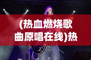 (热血燃烧歌曲原唱在线)热血燃烧歌曲原唱，激情四溢的音乐之旅