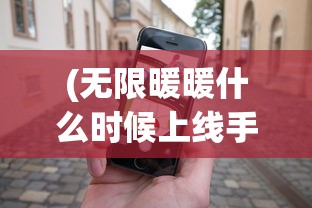 (无限暖暖什么时候上线手机版)无限暖暖上线时间揭秘，全新游戏体验即将来临？