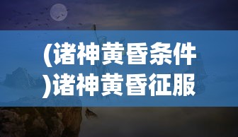 (诸神黄昏条件)诸神黄昏征服全新上线时间揭秘，期待已久的大型角色扮演游戏即将来临！