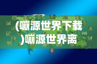 (嘣源世界下载)嘣源世界离线版，游戏探索与常见问题解答