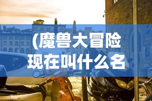 (魔兽大冒险现在叫什么名字了)魔兽大冒险的新名字，一场冒险之旅的蜕变
