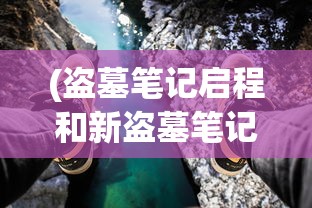 (盗墓笔记启程和新盗墓笔记哪个好)盗墓笔记启程，新篇章下的探险之旅