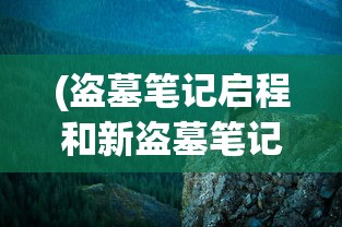 (盗墓笔记启程和新盗墓笔记哪个好)盗墓笔记启程，新篇章下的探险之旅