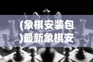 (象棋安装包)最新象棋安装指南，轻松上手最新版象棋应用