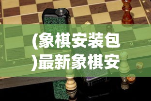 (象棋安装包)最新象棋安装指南，轻松上手最新版象棋应用