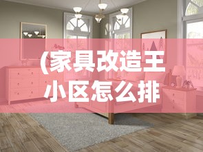 (家具改造王小区怎么排位赛)家具改造王，重塑家居美学的艺术大师