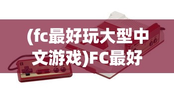 (fc最好玩大型中文游戏)FC最好玩的大型中文游戏盘点与解析