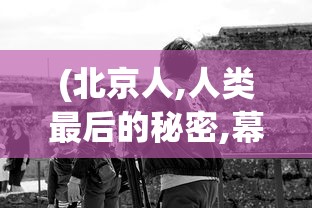 (北京人,人类最后的秘密,幕后记录全集)北京人，探寻人类最后的秘密