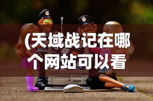 (天域战记在哪个网站可以看)天域战记，探寻最佳观看平台