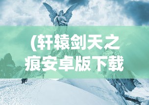 (轩辕剑天之痕安卓版下载)轩辕剑天之痕，神话与游戏的交融之旅