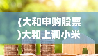 (大和申购股票)大和上调小米集团目标价，市场信心与市场潜力的双重肯定