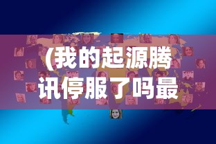 (我的起源腾讯停服了吗最新消息)关于我的起源腾讯停服问题的深度探讨