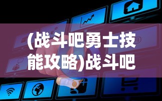 (战斗吧勇士技能攻略)战斗吧勇士，全面技能攻略与常见问题解答