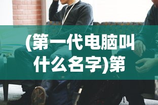 (第一代电脑叫什么名字)第一代电脑的发明者及其历史背景分析