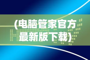 (电脑管家官方最新版下载)电脑管家官方最新版，全面解析与常见问题解答