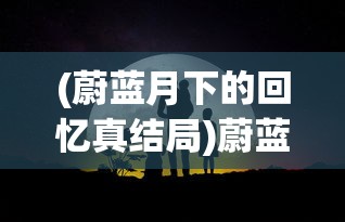 (蔚蓝月下的回忆真结局)蔚蓝月下的回忆，探索情感深处的独特韵味