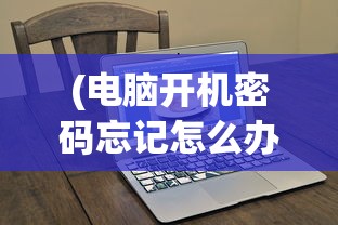 (电脑开机密码忘记怎么办破解教程)电脑开机密码忘记怎么办？破解方法大解析