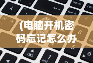 (电脑开机密码忘记怎么办破解教程)电脑开机密码忘记怎么办？破解方法大解析