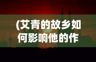 (艾青的故乡如何影响他的作品)艾青的故乡，探寻历史与文化的交融之地