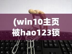 (win10主页被hao123锁定)电脑被hao123锁定主页，解锁方法与预防策略