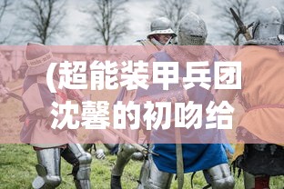 (超能装甲兵团沈馨的初吻给了谁)超能装甲兵团，未来战争的新纪元