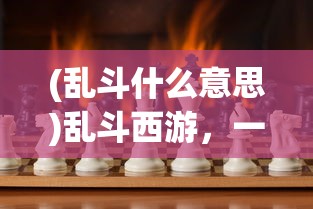 (乱斗什么意思)乱斗西游，一场别开生面的多人竞技盛宴