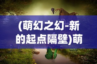 (萌幻之幻-新的起点隔壁)萌幻之幻新的起点home，探索未知世界的奇幻之旅