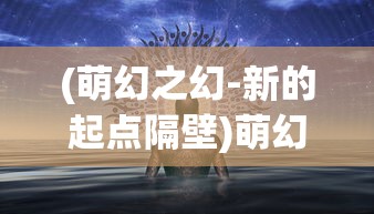 (萌幻之幻-新的起点隔壁)萌幻之幻新的起点home，探索未知世界的奇幻之旅