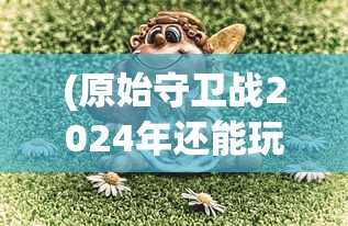 (原始守卫战2024年还能玩吗手游)原始守卫战，2024年能否继续畅玩？