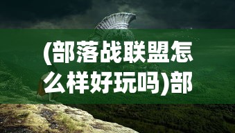 (部落战联盟怎么样好玩吗)部落战联盟全面解析，游戏特色、玩法深度与玩家体验