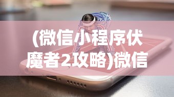(微信小程序伏魔者2攻略)微信小程序伏魔者2，游戏新纪元的前瞻与深度解析