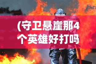 (守卫悬崖那4个英雄好打吗)悬崖守卫者，那四位英雄的选择与风采