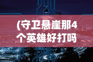 (守卫悬崖那4个英雄好打吗)悬崖守卫者，那四位英雄的选择与风采
