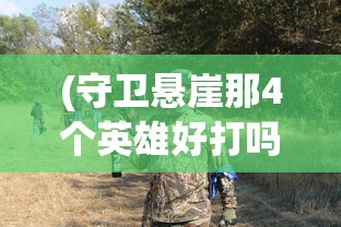 (守卫悬崖那4个英雄好打吗)悬崖守卫者，那四位英雄的选择与风采