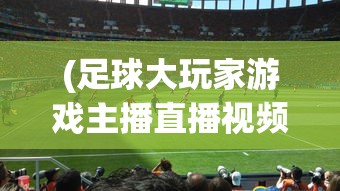 (足球大玩家游戏主播直播视频)足球大玩家游戏，探索真实足球世界的互动体验