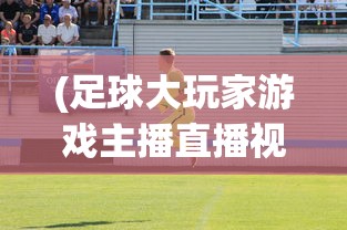 (足球大玩家游戏主播直播视频)足球大玩家游戏，探索真实足球世界的互动体验