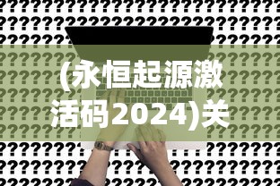 (永恒起源激活码2024)关于永恒起源激活码的深度解析与常见问题解答