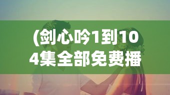 (剑心吟1到104集全部免费播放电视剧)剑心吟全剧免费观看，从第一集到第一百零四集的深度解析
