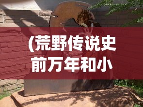 (荒野传说史前万年和小小蚁国的区别)荒野传说史前万年，揭秘史前文明的神秘面纱