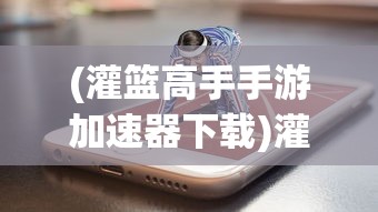 (灌篮高手手游加速器下载)灌篮高手手游加速器，游戏速度与体验的双重提升