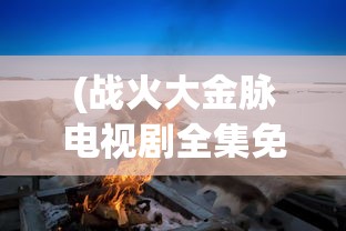 (战火大金脉电视剧全集免费)战火大金脉，深度解析与常见问题解答