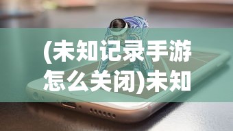 (未知记录手游怎么关闭)未知记录手游，探索神秘的游戏世界