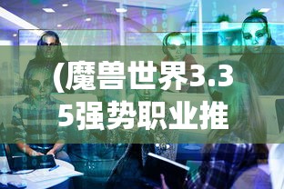 (魔兽世界3.35强势职业推荐)魔兽世界3.35版本强势职业解析与探讨