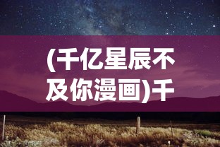 (千亿星辰不及你漫画)千亿星辰不及你——探索星辰大海与真挚情感的无限魅力