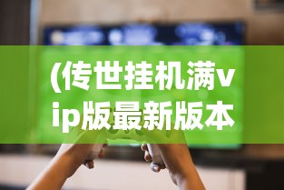 (传世挂机满vip版最新版本下载)传世挂机满VIP版，游戏玩家的新宠儿