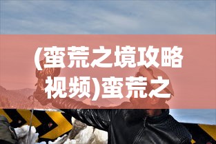 (蛮荒之境攻略视频)蛮荒之境全面攻略，探索未知世界的生存之道